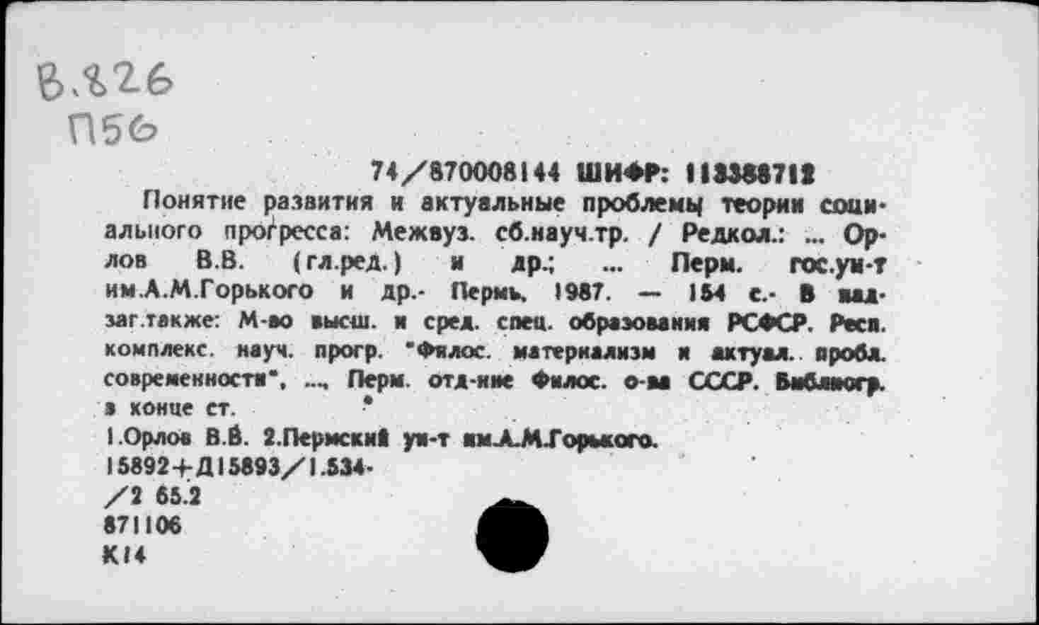 ﻿П5О
74/870008144 ШИФР: 118388711
Понятие развития и актуальные проблему теории социального прогресса: Межвуз. сб.науч.тр. / Редкой.: ... Орлов В.В. (гл.ред.) и др.; ... Перы. гос. ум-г им.А.М.Горького и др.- Пермь. 1987. — 184 с.- В яад-заг.также: М-во высш, и сред. спец, образования РСФСР. Раса, комплекс, науч, прогр. 'Филос. материализм и актуал. проба, современности", Лерм. ота-нне Филос. о-ва СССР. Вмблмогр. в конце ст.
1.Орлов В.Й. 2.Пермски! уи-т амХМХорького. 15892+Д15893/1.534-
/2 65.2 871106 К14